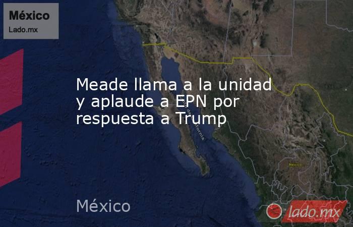 Meade llama a la unidad y aplaude a EPN por respuesta a Trump. Noticias en tiempo real
