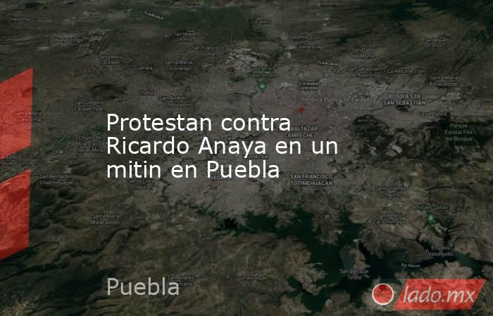 Protestan contra Ricardo Anaya en un mitin en Puebla. Noticias en tiempo real