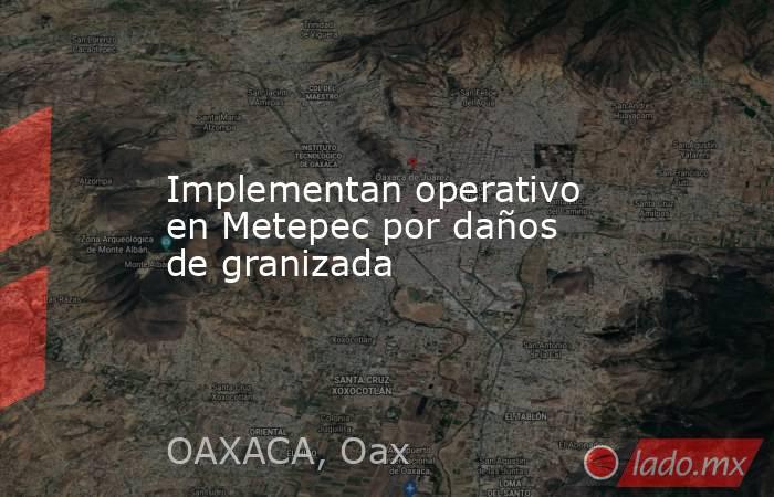 Implementan operativo en Metepec por daños de granizada. Noticias en tiempo real