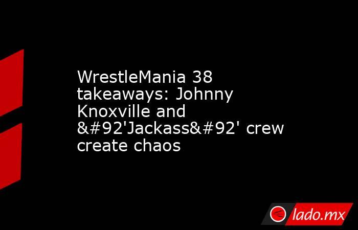 WrestleMania 38 takeaways: Johnny Knoxville and \'Jackass\' crew create chaos. Noticias en tiempo real