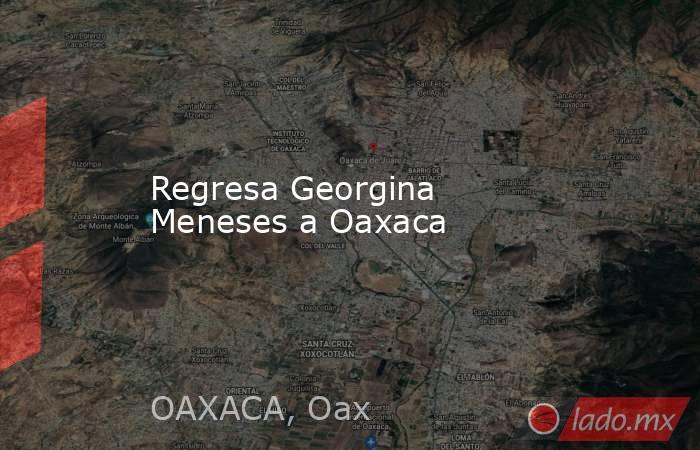 Regresa Georgina Meneses a Oaxaca. Noticias en tiempo real