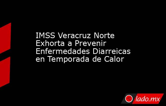 IMSS Veracruz Norte Exhorta a Prevenir Enfermedades Diarreicas en Temporada de Calor. Noticias en tiempo real