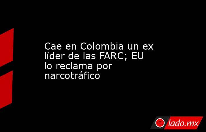 Cae en Colombia un ex líder de las FARC; EU lo reclama por narcotráfico
. Noticias en tiempo real