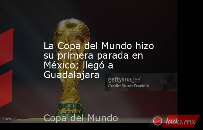 La Copa del Mundo hizo su primera parada en México; llegó a Guadalajara. Noticias en tiempo real