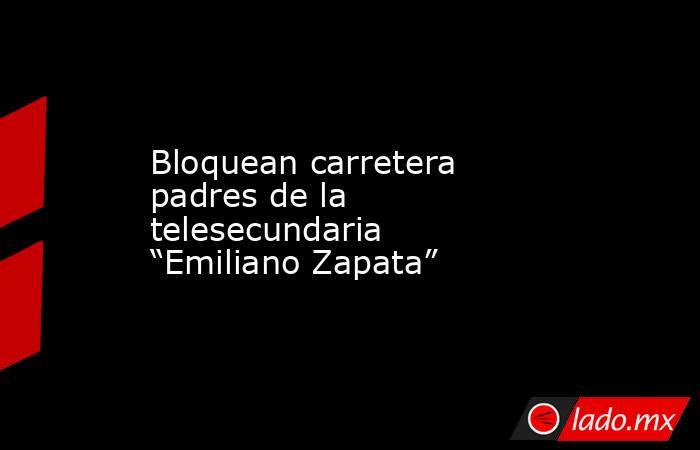 Bloquean carretera padres de la telesecundaria “Emiliano Zapata”. Noticias en tiempo real
