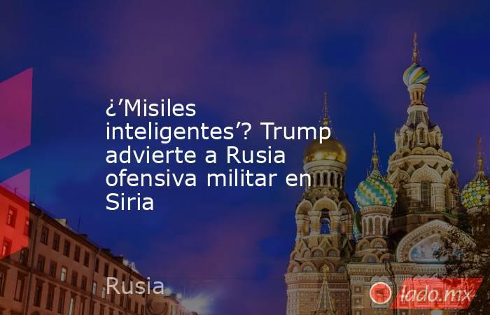 ¿’Misiles inteligentes’? Trump advierte a Rusia ofensiva militar en Siria. Noticias en tiempo real