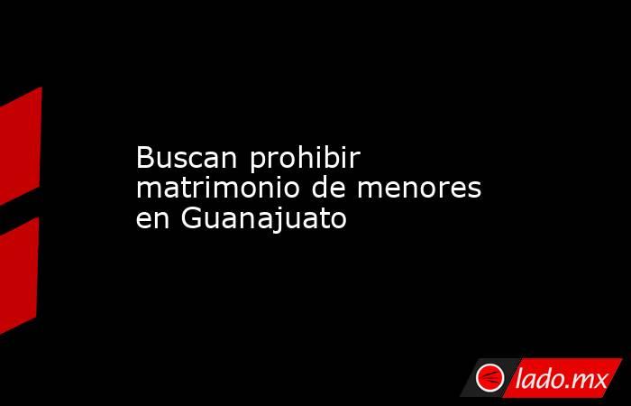 Buscan prohibir matrimonio de menores en Guanajuato. Noticias en tiempo real