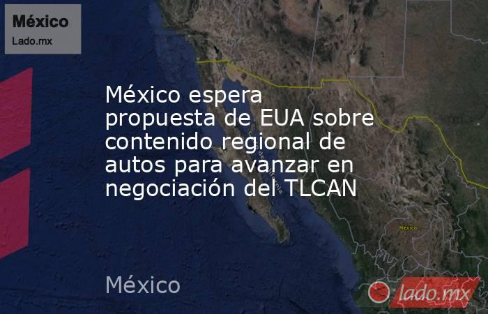 México espera propuesta de EUA sobre contenido regional de autos para avanzar en negociación del TLCAN. Noticias en tiempo real