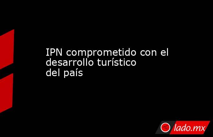 IPN comprometido con el desarrollo turístico del país. Noticias en tiempo real