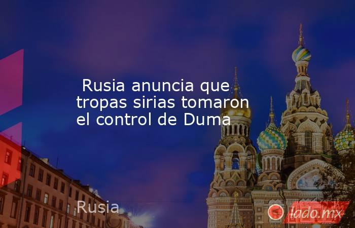  Rusia anuncia que tropas sirias tomaron el control de Duma. Noticias en tiempo real