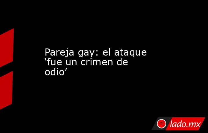 Pareja gay: el ataque ‘fue un crimen de odio’. Noticias en tiempo real