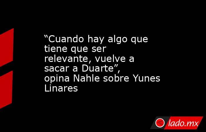 “Cuando hay algo que tiene que ser relevante, vuelve a sacar a Duarte”, opina Nahle sobre Yunes Linares. Noticias en tiempo real