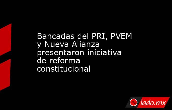 Bancadas del PRI, PVEM y Nueva Alianza presentaron iniciativa de reforma constitucional. Noticias en tiempo real