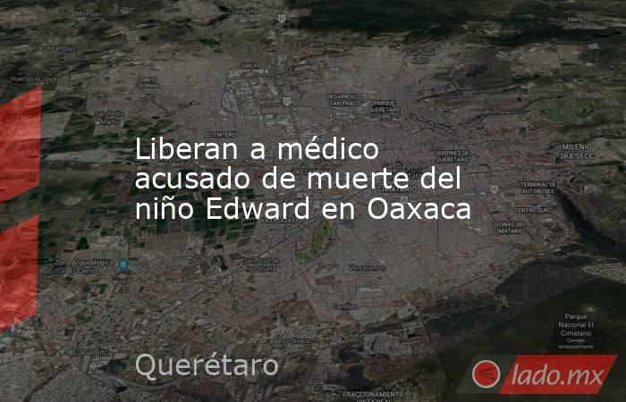 Liberan a médico acusado de muerte del niño Edward en Oaxaca. Noticias en tiempo real