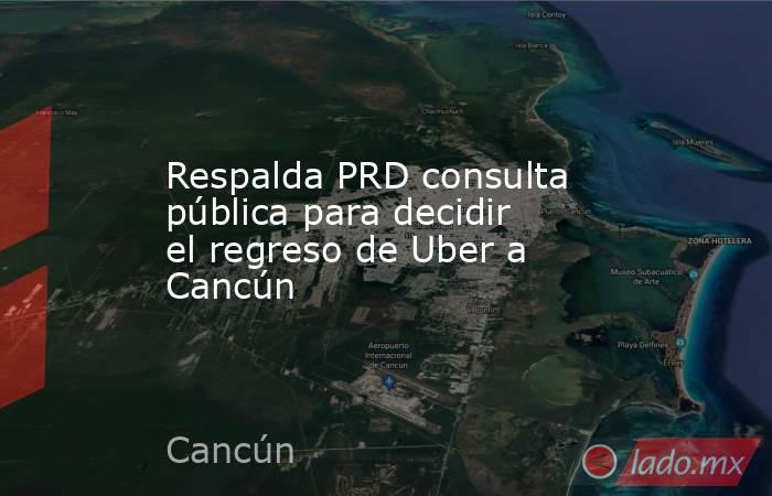 Respalda PRD consulta pública para decidir el regreso de Uber a Cancún. Noticias en tiempo real