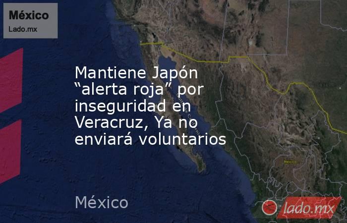 Mantiene Japón “alerta roja” por inseguridad en Veracruz, Ya no enviará voluntarios. Noticias en tiempo real
