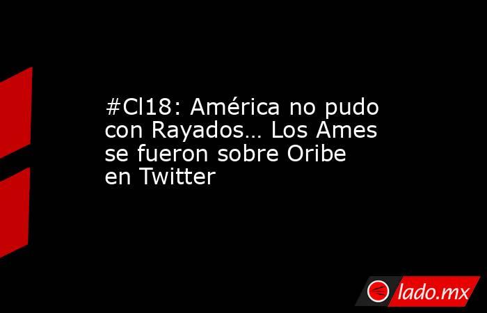 #Cl18: América no pudo con Rayados… Los Ames se fueron sobre Oribe en Twitter. Noticias en tiempo real