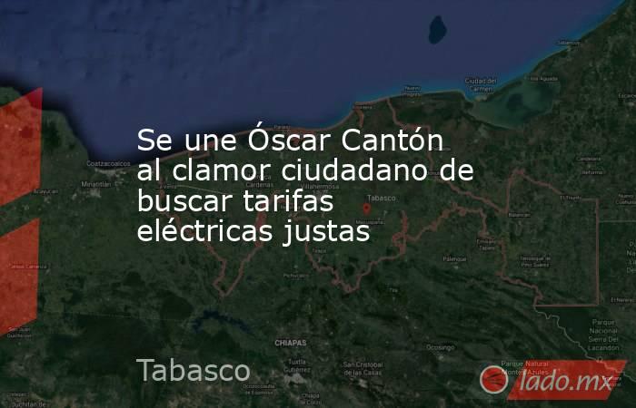 Se une Óscar Cantón al clamor ciudadano de buscar tarifas eléctricas justas. Noticias en tiempo real