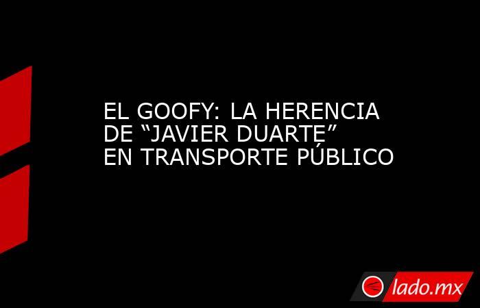 EL GOOFY: LA HERENCIA DE “JAVIER DUARTE” EN TRANSPORTE PÚBLICO. Noticias en tiempo real