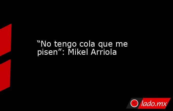“No tengo cola que me pisen”: Mikel Arriola. Noticias en tiempo real