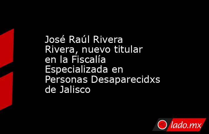 José Raúl Rivera Rivera, nuevo titular en la Fiscalía Especializada en Personas Desaparecidxs de Jalisco. Noticias en tiempo real