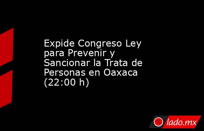 Expide Congreso Ley para Prevenir y Sancionar la Trata de Personas en Oaxaca (22:00 h). Noticias en tiempo real