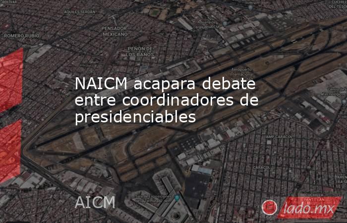 NAICM acapara debate entre coordinadores de presidenciables. Noticias en tiempo real