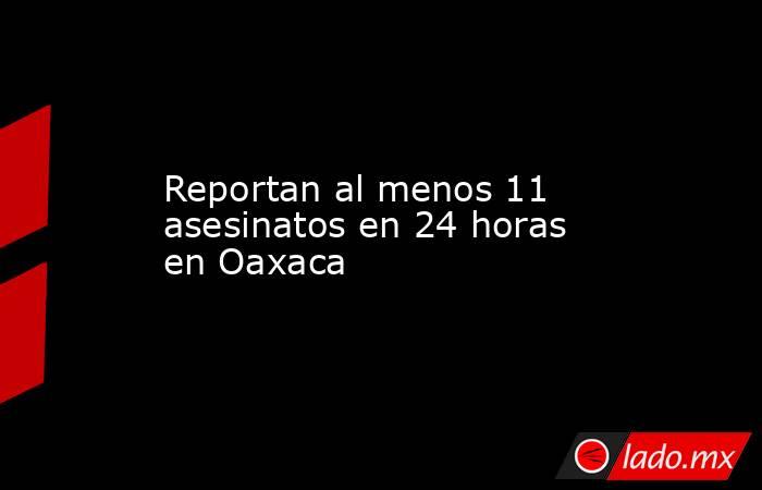Reportan al menos 11 asesinatos en 24 horas en Oaxaca. Noticias en tiempo real