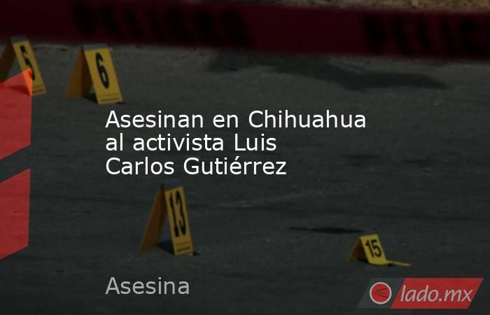 Asesinan en Chihuahua al activista Luis Carlos Gutiérrez. Noticias en tiempo real