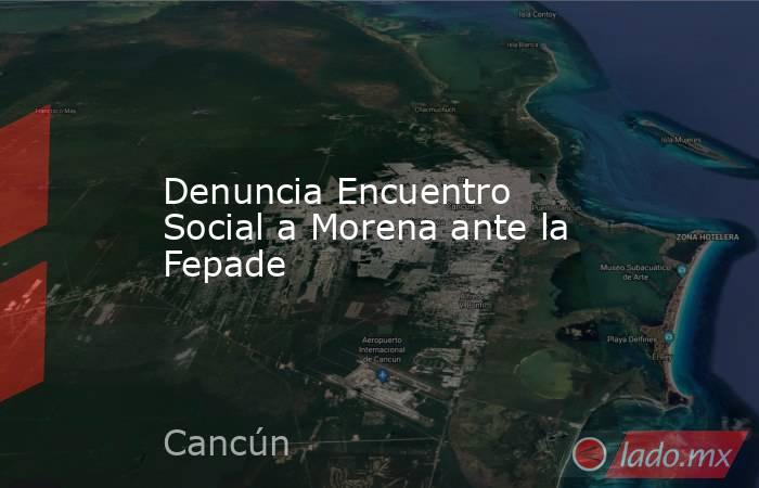Denuncia Encuentro Social a Morena ante la Fepade. Noticias en tiempo real