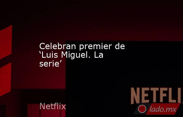 Celebran premier de ‘Luis Miguel. La serie’. Noticias en tiempo real