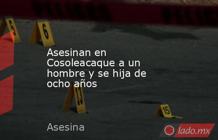 Asesinan en Cosoleacaque a un hombre y se hija de ocho años. Noticias en tiempo real