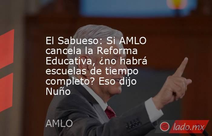 El Sabueso: Si AMLO cancela la Reforma Educativa, ¿no habrá escuelas de tiempo completo? Eso dijo Nuño. Noticias en tiempo real