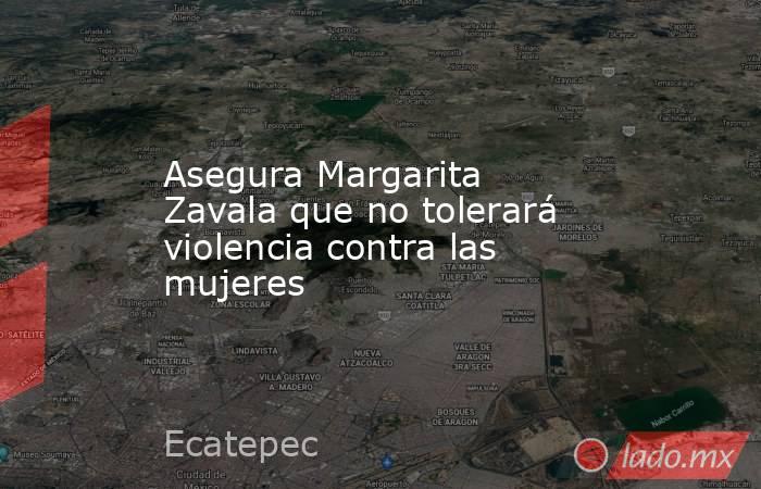 Asegura Margarita Zavala que no tolerará violencia contra las mujeres. Noticias en tiempo real