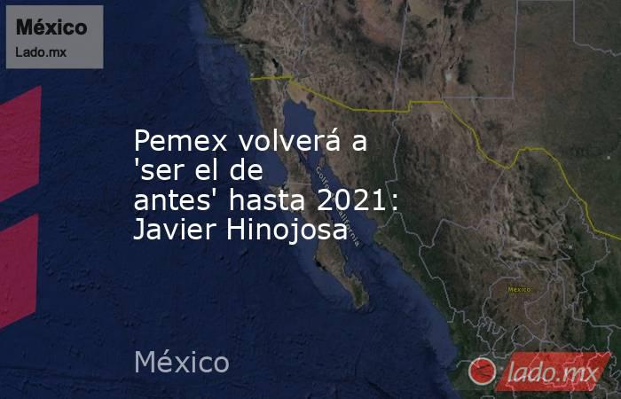 Pemex volverá a 'ser el de antes' hasta 2021: Javier Hinojosa . Noticias en tiempo real