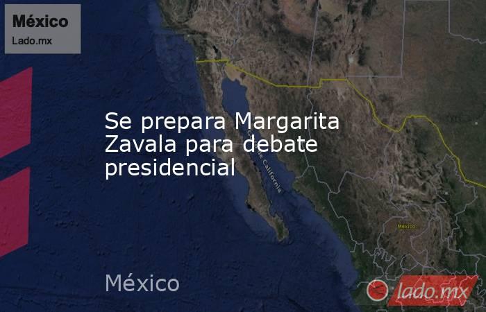Se prepara Margarita Zavala para debate presidencial. Noticias en tiempo real