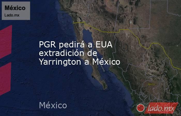 PGR pedirá a EUA extradición de Yarrington a México. Noticias en tiempo real