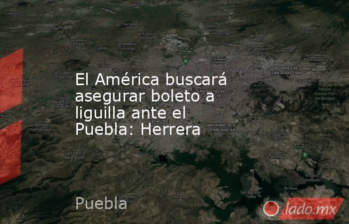El América buscará asegurar boleto a liguilla ante el Puebla: Herrera. Noticias en tiempo real