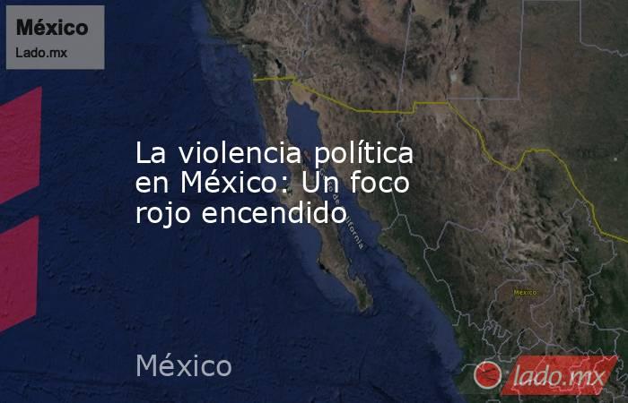 La violencia política en México: Un foco rojo encendido. Noticias en tiempo real