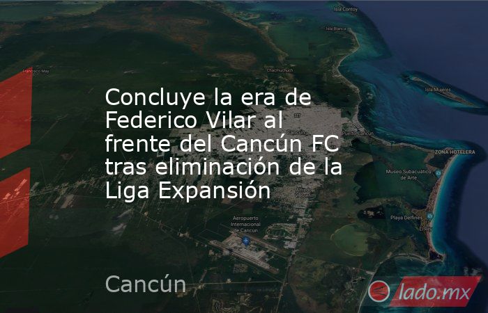 Concluye la era de Federico Vilar al frente del Cancún FC tras eliminación de la Liga Expansión. Noticias en tiempo real