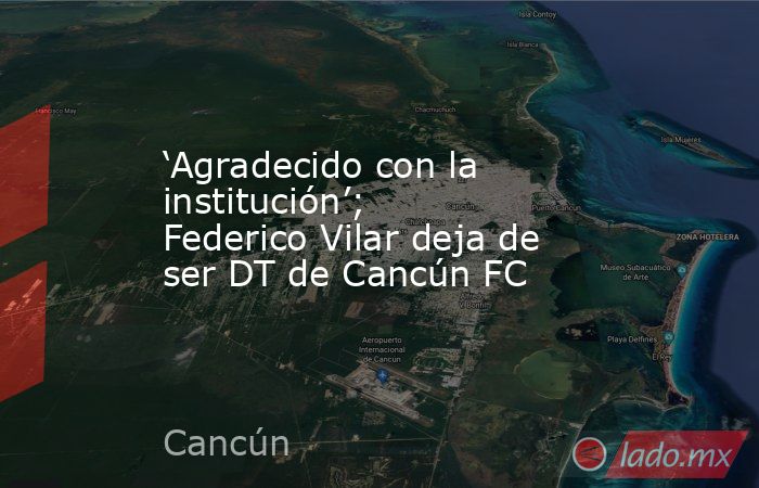 ‘Agradecido con la institución’; Federico Vilar deja de ser DT de Cancún FC. Noticias en tiempo real