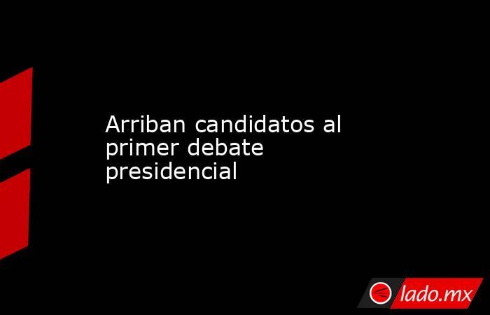 Arriban candidatos al primer debate presidencial. Noticias en tiempo real