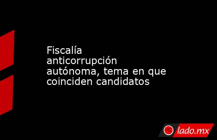 Fiscalía anticorrupción autónoma, tema en que coinciden candidatos. Noticias en tiempo real