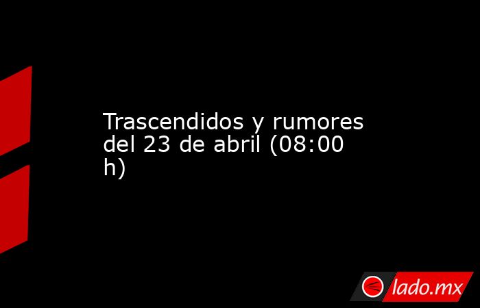Trascendidos y rumores del 23 de abril (08:00 h). Noticias en tiempo real