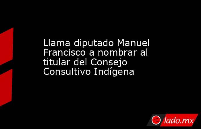 Llama diputado Manuel Francisco a nombrar al titular del Consejo Consultivo Indígena. Noticias en tiempo real