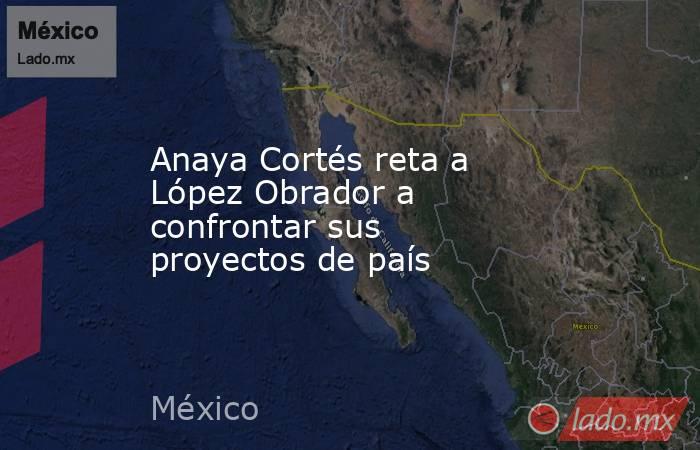 Anaya Cortés reta a López Obrador a confrontar sus proyectos de país. Noticias en tiempo real