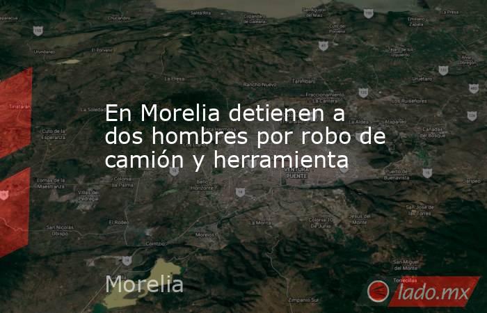 En Morelia detienen a dos hombres por robo de camión y herramienta. Noticias en tiempo real