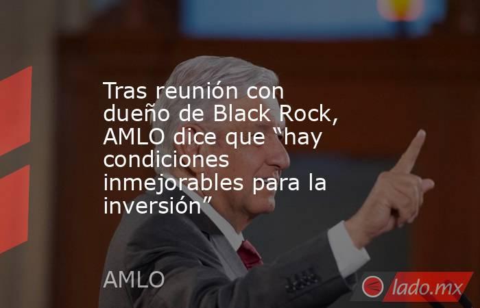 Tras reunión con dueño de Black Rock, AMLO dice que “hay condiciones inmejorables para la inversión”. Noticias en tiempo real