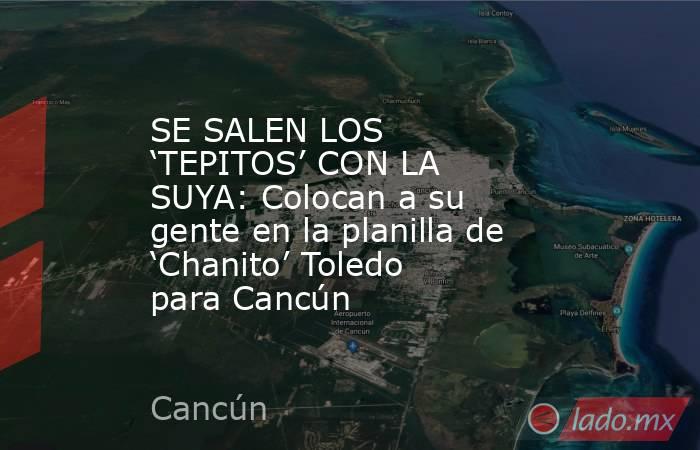 SE SALEN LOS ‘TEPITOS’ CON LA SUYA: Colocan a su gente en la planilla de ‘Chanito’ Toledo para Cancún. Noticias en tiempo real