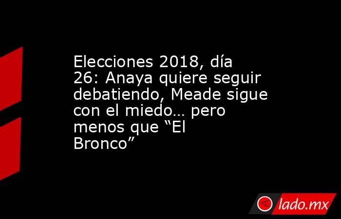 Elecciones 2018, día 26: Anaya quiere seguir debatiendo, Meade sigue con el miedo… pero menos que “El Bronco”. Noticias en tiempo real